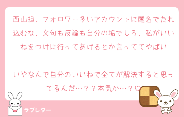 西山担、フォロワー多いアカウントに匿名でたれ込むな、文句も反論も自分の垢でしろ、私がいいねをつけに行ってあげるとか言っててやばい

いやなんで自分のいいねで全てが解決すると思ってるんだ…？？本気か…？
