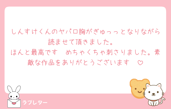 しんすけくんのヤパロ胸がぎゅっっとなりながら読ませて頂きました。
ほんと最高です🤍めちゃくちゃ刺さりました。素敵な作品をありがとうございます🤍