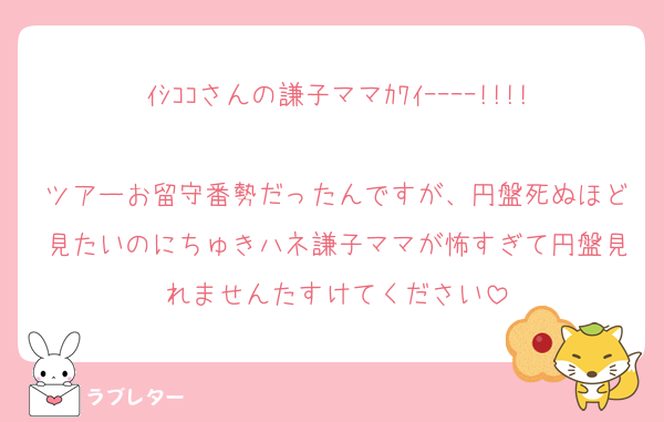 ｲｼｺｺさんの謙子ママｶﾜｲｰｰｰｰ!!!!
ツアーお留守番勢だったんですが、円盤死ぬほど見たいのにちゅきハネ謙子ママが怖すぎて円盤見れませんたすけてください