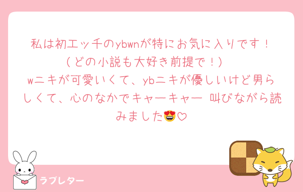 私は初工ッ千のybwnが特にお気に入りです！(どの小説も大好き前提で！)
wニキが可愛いくて、ybニキが優しいけど男らしくて、心のなかでキャーキャー♡叫びながら読みました😍