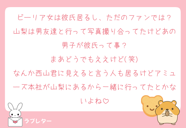 ビーリア女は彼氏居るし、ただのファンでは？
山梨は男友達と行って写真撮り合ってたけどあの男子が彼氏って事？
まあどうでもええけど(笑)
なんか西山君に見えると言う人も居るけどアミューズ本社が山梨にあるから一緒に行ってたとかないよね