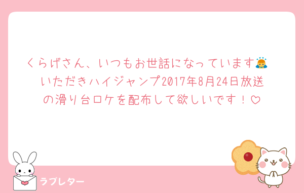 くらげさん、いつもお世話になっています🙇
いただきハイジャンプ2017年8月24日放送の滑り台ロケを配布して欲しいです！