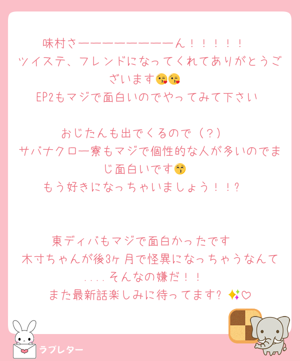 味村さーーーーーーーーん！！！！！
ツイステ、フレンドになってくれてありがとうございます😘😘
EP2もマジで面白いのでやってみて下さい☺️
おじたんも出でくるので（？）
サバナクロー寮もマジで個性的な人が多いのでまじ面白いです😚
もう好きになっちゃいましょう！！✨


東ディバもマジで面白かったです☺️
木寸ちゃんが後3ヶ月で怪異になっちゃうなんて....そんなの嫌だ！！
また最新話楽しみに待ってます✨🙌