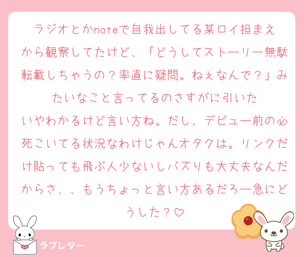 ラジオとかnoteで自我出してる某ロイ担まえから観察してたけど、「どうしてストーリー無駄転載しちゃうの？率直に疑問。ねぇなんで？」みたいなこと言ってるのさすがに引いた
いやわかるけど言い方ね。だし、デビュー前の必死こいてる状況なわけじゃんオタクは。リンクだけ貼っても飛ぶ人少ないしバズりも大丈夫なんだからさ、、もうちょっと言い方あるだろー急にどうした？