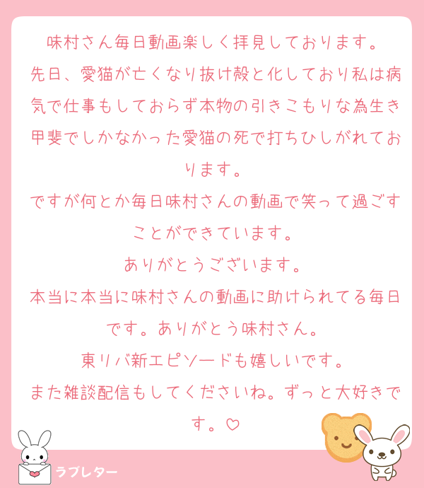 味村さん毎日動画楽しく拝見しております。
先日、愛猫が亡くなり抜け殻と化しており私は病気で仕事もしておらず本物の引きこもりな為生き甲斐でしかなかった愛猫の死で打ちひしがれております。
ですが何とか毎日味村さんの動画で笑って過ごすことができています。
ありがとうございます。
本当に本当に味村さんの動画に助けられてる毎日です。ありがとう味村さん。
東リバ新エピソードも嬉しいです。
また雑談配信もしてくださいね。ずっと大好きです。