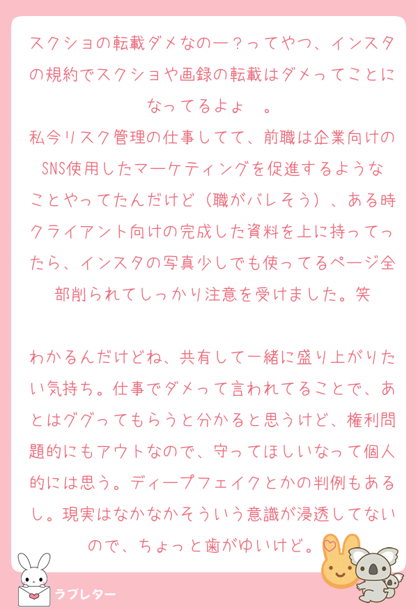 スクショの転載ダメなのー？ってやつ、インスタの規約でスクショや画録の転載はダメってことになってるよょ〜。
私今リスク管理の仕事してて、前職は企業向けのSNS使用したマーケティングを促進するようなことやってたんだけど（職がバレそう）、ある時クライアント向けの完成した資料を上に持ってったら、インスタの写真少しでも使ってるページ全部削られてしっかり注意を受けました。笑

わかるんだけどね、共有して一緒に盛り上がりたい気持ち。仕事でダメって言われてることで、あとはググってもらうと分かると思うけど、権利問題的にもアウトなので、守ってほしいなって個人的には思う。ディープフェイクとかの判例もあるし。現実はなかなかそういう意識が浸透してないので、ちょっと歯がゆいけど。