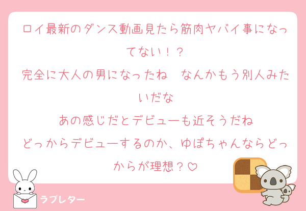 ロイ最新のダンス動画見たら筋肉ヤバイ事になってない！？
完全に大人の男になったね〜なんかもう別人みたいだな
あの感じだとデビューも近そうだね
どっからデビューするのか、ゆぽちゃんならどっからが理想？