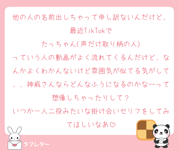 他の人の名前出しちゃって申し訳ないんだけど、最近TikTokで
たっちゃん(声だけ取り柄の人)
っていう人の動画がよく流れてくるんだけど、なんかよくわかんないけど雰囲気が似てる気がして、、神威さんならどんなふうになるのかなーって想像しちゃったりして？
いつか一人二役みたいな掛け合いセリフをしてみてほしいなあ