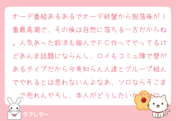 オーデ番組あるあるでオーデ終盤から脱落後が１番最高潮で、その後は自然に落ちる一方だからね。人気あった鈴涼も個人でＦＣ作ってやってるけどあんま話題にならんし、ロイもコミュ障で壁があるタイプだから今更知らん人達とグループ組んでやれるとは思わないんよなあ、ソロならそこまで売れんやろし、本人がどうしたいかやな