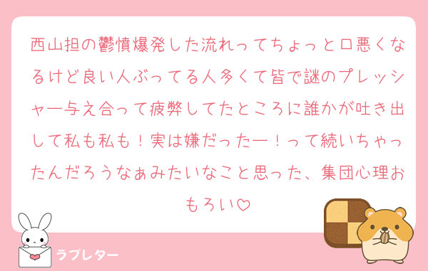 西山担の鬱憤爆発した流れってちょっと口悪くなるけど良い人ぶってる人多くて皆で謎のプレッシャー与え合って疲弊してたところに誰かが吐き出して私も私も！実は嫌だったー！って続いちゃったんだろうなぁみたいなこと思った、集団心理おもろい
