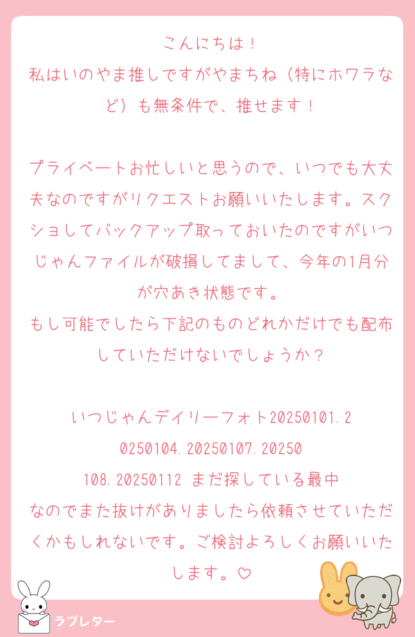 こんにちは！
私はいのやま推しですがやまちね（特にホワラなど）も無条件で、推せます！

プライベートお忙しいと思うので、いつでも大丈夫なのですがリクエストお願いいたします。スクショしてバックアップ取っておいたのですがいつじゃんファイルが破損してまして、今年の1月分が穴あき状態です。
もし可能でしたら下記のものどれかだけでも配布していただけないでしょうか？

いつじゃんデイリーフォト20250101.20250104.20250107.20250108.20250112 まだ探している最中なのでまた抜けがありましたら依頼させていただくかもしれないです。ご検討よろしくお願いいたします。