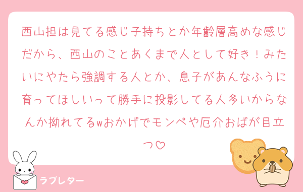 西山担は見てる感じ子持ちとか年齢層高めな感じだから、西山のことあくまで人として好き！みたいにやたら強調する人とか、息子があんなふうに育ってほしいって勝手に投影してる人多いからなんか拗れてるwおかげでモンペや厄介おばが目立つ