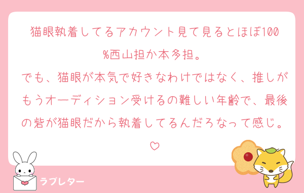 猫眼執着してるアカウント見て見るとほぼ100%西山担か本多担。
でも、猫眼が本気で好きなわけではなく、推しがもうオーディション受けるの難しい年齢で、最後の砦が猫眼だから執着してるんだろなって感じ。