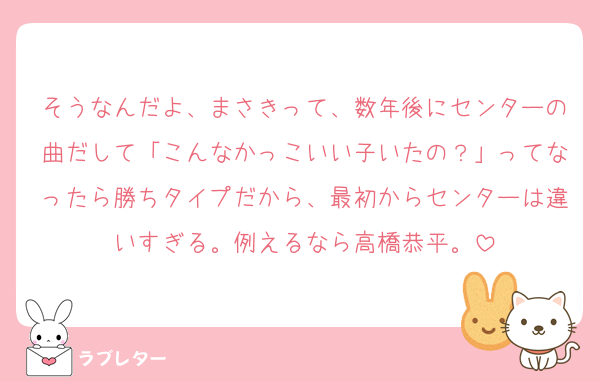 そうなんだよ、まさきって、数年後にセンターの曲だして「こんなかっこいい子いたの？」ってなったら勝ちタイプだから、最初からセンターは違いすぎる。例えるなら高橋恭平。