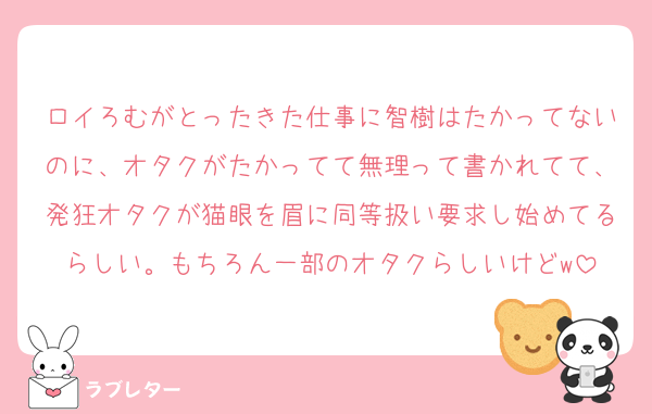 ロイろむがとったきた仕事に智樹はたかってないのに、オタクがたかってて無理って書かれてて、発狂オタクが猫眼を眉に同等扱い要求し始めてるらしい。もちろん一部のオタクらしいけどw