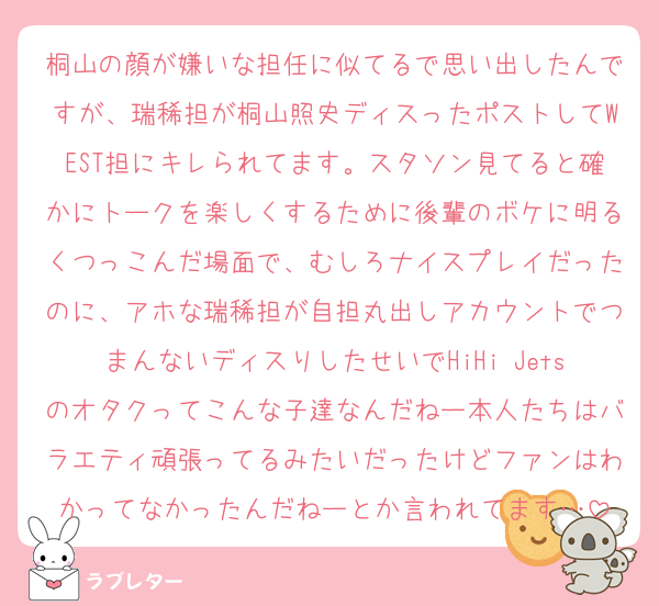 桐山の顔が嫌いな担任に似てるで思い出したんですが、瑞稀担が桐山照史ディスったポストしてWEST担にキレられてます。スタソン見てると確かにトークを楽しくするために後輩のボケに明るくつっこんだ場面で、むしろナイスプレイだったのに、アホな瑞稀担が自担丸出しアカウントでつまんないディスりしたせいでHiHi Jetsのオタクってこんな子達なんだねー本人たちはバラエティ頑張ってるみたいだったけどファンはわかってなかったんだねーとか言われてます…