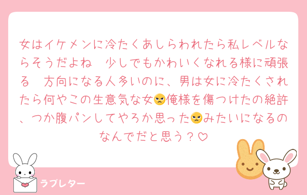 女はイケメンに冷たくあしらわれたら私レベルならそうだよね🥲少しでもかわいくなれる様に頑張る🥲方向になる人多いのに、男は女に冷たくされたら何やこの生意気な女😠俺様を傷つけたの絶許、つか腹パンしてやろか思った😠みたいになるのなんでだと思う？