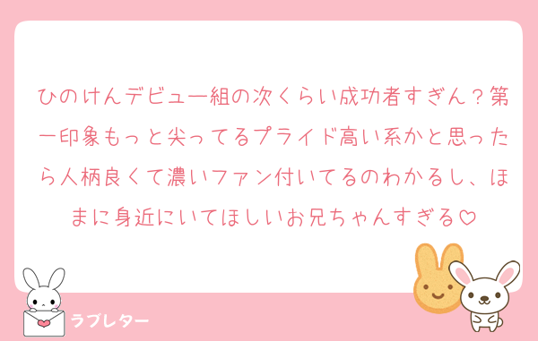 ひのけんデビュー組の次くらい成功者すぎん？第一印象もっと尖ってるプライド高い系かと思ったら人柄良くて濃いファン付いてるのわかるし、ほまに身近にいてほしいお兄ちゃんすぎる