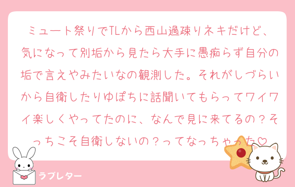 ミュート祭りでTLから西山過疎りネキだけど、気になって別垢から見たら大手に愚痴らず自分の垢で言えやみたいなの観測した。それがしづらいから自衛したりゆぽちに話聞いてもらってワイワイ楽しくやってたのに、なんで見に来てるの？そっちこそ自衛しないの？ってなっちゃった