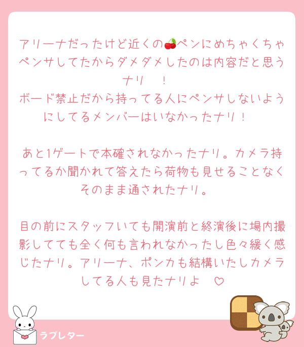 アリーナだったけど近くの🍒ペンにめちゃくちゃペンサしてたからダメダメしたのは内容だと思うナリ〜！
ボード禁止だから持ってる人にペンサしないようにしてるメンバーはいなかったナリ！

あと1ゲートで本確されなかったナリ。カメラ持ってるか聞かれて答えたら荷物も見せることなくそのまま通されたナリ。

目の前にスタッフいても開演前と終演後に場内撮影してても全く何も言われなかったし色々緩く感じたナリ。アリーナ、ポンカも結構いたしカメラしてる人も見たナリよ〜