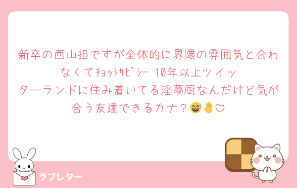 新卒の西山担ですが全体的に界隈の雰囲気と合わなくてﾁｮｯﾄｻﾋﾞｼｰ‼︎10年以上ツイッターランドに住み着いてる淫夢厨なんだけど気が合う友達できるカナ？😅🤚