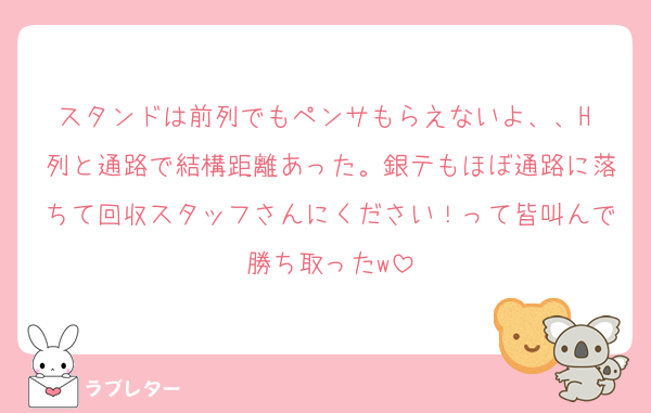 スタンドは前列でもペンサもらえないよ、、H 列と通路で結構距離あった。銀テもほぼ通路に落ちて回収スタッフさんにください！って皆叫んで勝ち取ったw