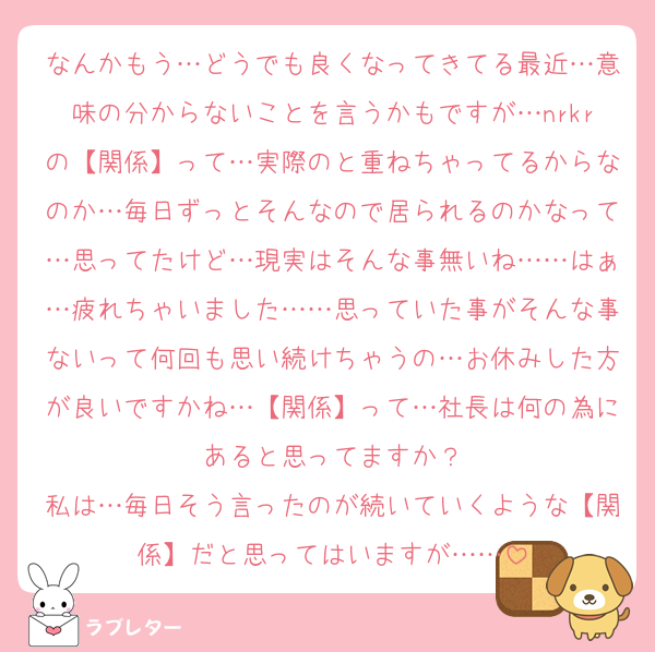 なんかもう…どうでも良くなってきてる最近…意味の分からないことを言うかもですが…nrkrの【関係】って…実際のと重ねちゃってるからなのか…毎日ずっとそんなので居られるのかなって…思ってたけど…現実はそんな事無いね……はぁ…疲れちゃいました……思っていた事がそんな事ないって何回も思い続けちゃうの…お休みした方が良いですかね…【関係】って…社長は何の為にあると思ってますか？
私は…毎日そう言ったのが続いていくような【関係】だと思ってはいますが……