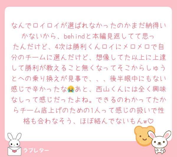 なんでロイロイが選ばれなかったのかまだ納得いかないから、behindと本編見返してて思ったんだけど、4次は勝利くんロイにメロメロで自分のチームに選んだけど、想像してた以上に上達して勝利が教えること無くなってそこからしゅうとへの乗り換えが見事で、、、後半眼中にもない感じで辛かったな😭あと、西山くんには全く興味なしって感じだったよね。できるのわかってたからチーム底上げのための1人って感じの扱いで性格も合わなそう、ほぼ絡んでないもんw
