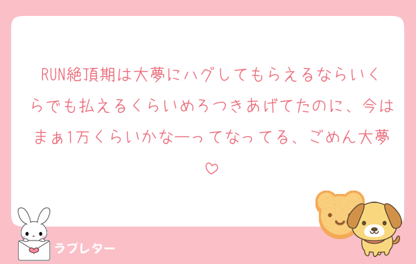 RUN絶頂期は大夢にハグしてもらえるならいくらでも払えるくらいめろつきあげてたのに、今はまぁ1万くらいかなーってなってる、ごめん大夢