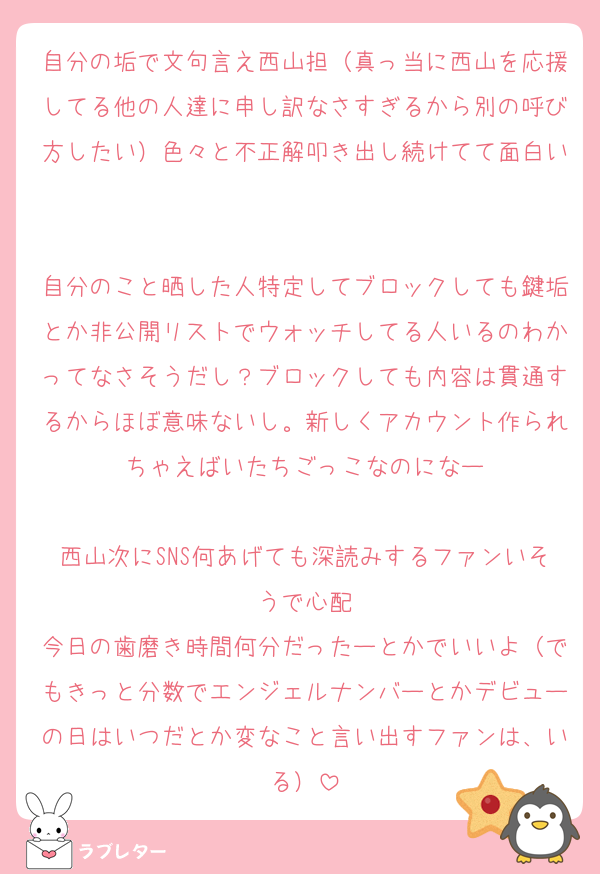 自分の垢で文句言え西山担（真っ当に西山を応援してる他の人達に申し訳なさすぎるから別の呼び方したい）色々と不正解叩き出し続けてて面白い

自分のこと晒した人特定してブロックしても鍵垢とか非公開リストでウォッチしてる人いるのわかってなさそうだし？ブロックしても内容は貫通するからほぼ意味ないし。新しくアカウント作られちゃえばいたちごっこなのになー

西山次にSNS何あげても深読みするファンいそうで心配
今日の歯磨き時間何分だったーとかでいいよ（でもきっと分数でエンジェルナンバーとかデビューの日はいつだとか変なこと言い出すファンは、いる）