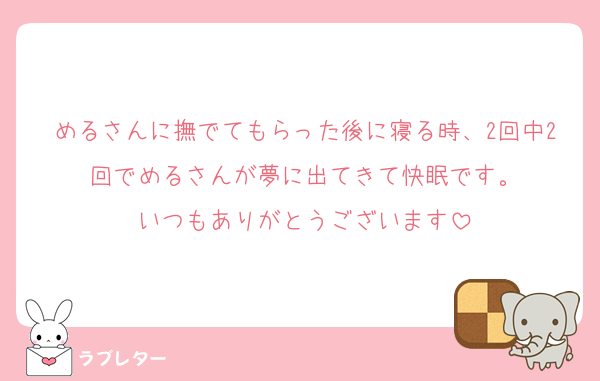 めるさんに撫でてもらった後に寝る時、2回中2回でめるさんが夢に出てきて快眠です。
いつもありがとうございます