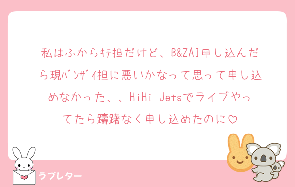 私はふからｷﾃ担だけど、B&ZAI申し込んだら現ﾊﾞﾝｻﾞｲ担に悪いかなって思って申し込めなかった、、HiHi Jetsでライブやってたら躊躇なく申し込めたのに