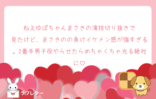 ねえゆぽちゃんまさきの演技切り抜きで
見たけど、まさきのの負けイケメン感が強すぎる。2番手男子役やらせたらめちゃくちゃ光る絶対に