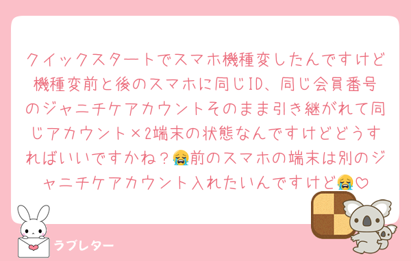 クイックスタートでスマホ機種変したんですけど機種変前と後のスマホに同じID、同じ会員番号のジャニチケアカウントそのまま引き継がれて同じアカウント×2端末の状態なんですけどどうすればいいですかね？😭前のスマホの端末は別のジャニチケアカウント入れたいんですけど😭