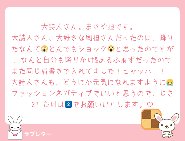 大詩人さん。まさや担です。
大詩人さん、大好きな同担さんだったのに、降りたなんて😱とんでもショック😱と思ったのですが、なんと自分も降りかけ&あるふぁずだったのでまだ同じ肩書きで入れてました！ヒャッハー！
大詩人さんも、どうにか元気になれますように😭ファッションネガティブでいいと思うので、じさ2️⃣だけは🆖でお願いいたします。