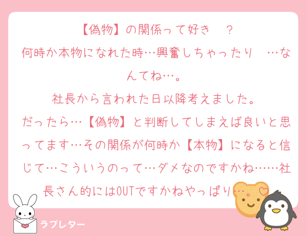 【偽物】の関係って好き〜？
何時か本物になれた時…興奮しちゃったり〜…なんてね…。
社長から言われた日以降考えました。
だったら…【偽物】と判断してしまえば良いと思ってます…その関係が何時か【本物】になると信じて…こういうのって…ダメなのですかね……社長さん的にはOUTですかねやっぱり…。