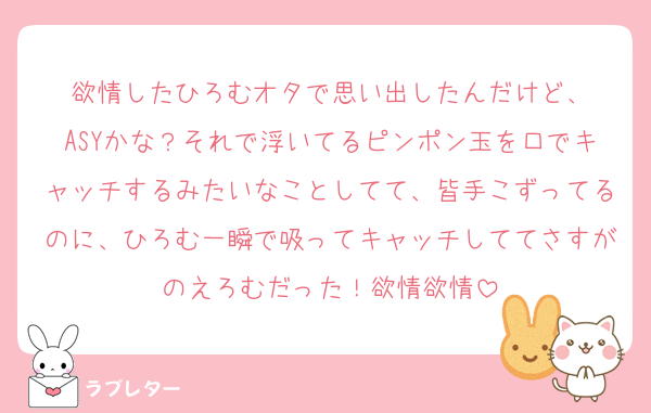 欲情したひろむオタで思い出したんだけど、
ASYかな？それで浮いてるピンポン玉を口でキャッチするみたいなことしてて、皆手こずってるのに、ひろむ一瞬で吸ってキャッチしててさすがのえろむだった！欲情欲情