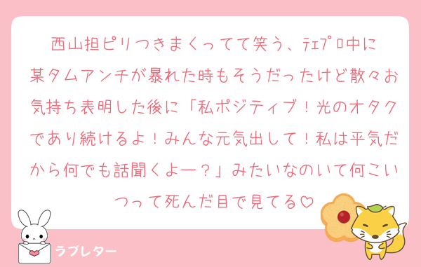 西山担ピリつきまくってて笑う、ﾃｪﾌﾟﾛ中に某タムアンチが暴れた時もそうだったけど散々お気持ち表明した後に「私ポジティブ！光のオタクであり続けるよ！みんな元気出して！私は平気だから何でも話聞くよー？」みたいなのいて何こいつって死んだ目で見てる