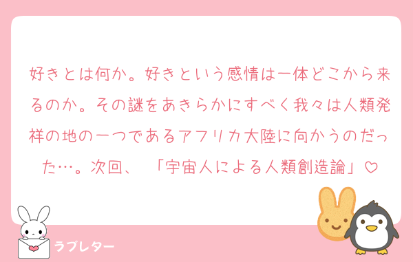 好きとは何か。好きという感情は一体どこから来るのか。その謎をあきらかにすべく我々は人類発祥の地の一つであるアフリカ大陸に向かうのだった…。次回、 「宇宙人による人類創造論」