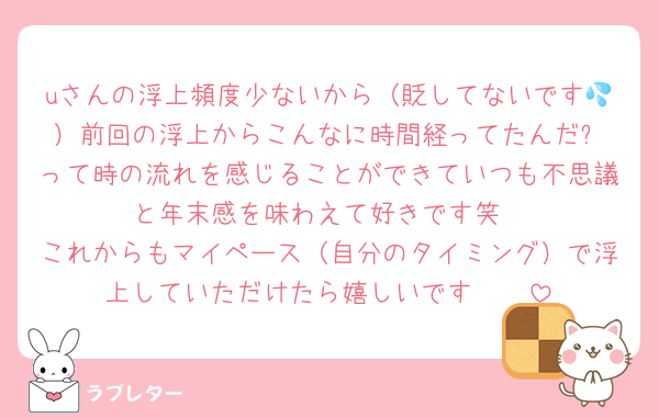 uさんの浮上頻度少ないから（貶してないです💦）前回の浮上からこんなに時間経ってたんだ⁉️って時の流れを感じることができていつも不思議と年末感を味わえて好きです笑
これからもマイペース（自分のタイミング）で浮上していただけたら嬉しいです🤲🏻