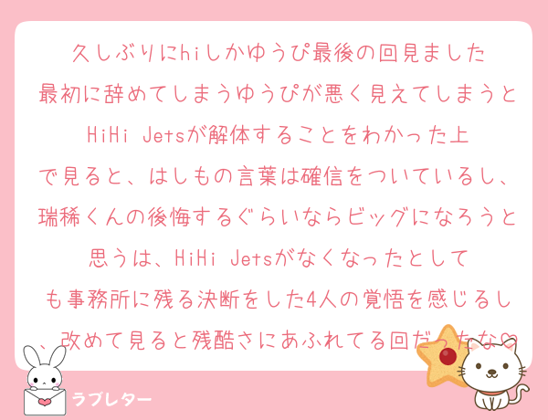 久しぶりにhiしかゆうぴ最後の回見ました
最初に辞めてしまうゆうぴが悪く見えてしまうとHiHi Jetsが解体することをわかった上で見ると、はしもの言葉は確信をついているし、瑞稀くんの後悔するぐらいならビッグになろうと思うは、HiHi Jetsがなくなったとしても事務所に残る決断をした4人の覚悟を感じるし、改めて見ると残酷さにあふれてる回だったな