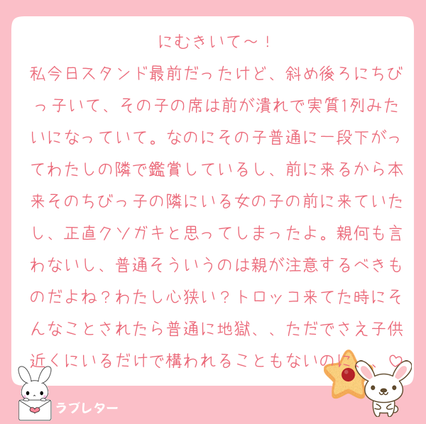 にむきいて～！
私今日スタンド最前だったけど、斜め後ろにちびっ子いて、その子の席は前が潰れで実質1列みたいになっていて。なのにその子普通に一段下がってわたしの隣で鑑賞しているし、前に来るから本来そのちびっ子の隣にいる女の子の前に来ていたし、正直クソガキと思ってしまったよ。親何も言わないし、普通そういうのは親が注意するべきものだよね？わたし心狭い？トロッコ来てた時にそんなことされたら普通に地獄、、ただでさえ子供近くにいるだけで構われることもないのに、、