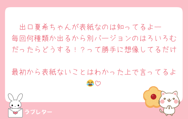出口夏希ちゃんが表紙なのは知ってるよー
毎回何種類か出るから別バージョンのはろいろむだったらどうする！？って勝手に想像してるだけ
最初から表紙ないことはわかった上で言ってるよ😂