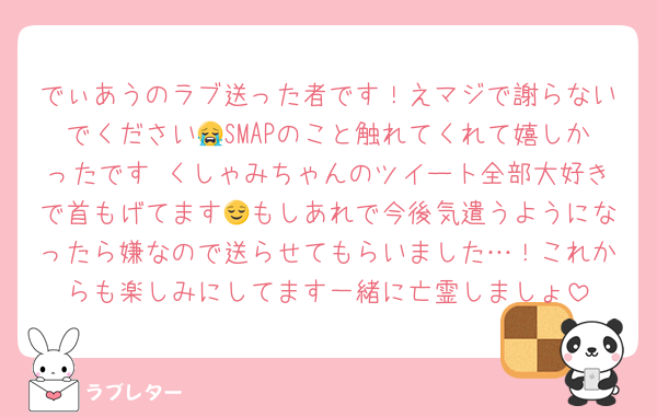 でぃあうのラブ送った者です！えマジで謝らないでください😭SMAPのこと触れてくれて嬉しかったです♡くしゃみちゃんのツイート全部大好きで首もげてます😌もしあれで今後気遣うようになったら嫌なので送らせてもらいました…！これからも楽しみにしてます一緒に亡霊しましょ