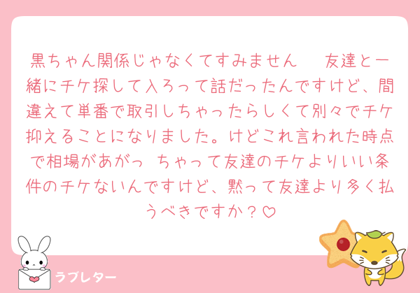 黒ちゃん関係じゃなくてすみません🥲 友達と一緒にチケ探して入ろって話だったんですけど、間違えて単番で取引しちゃったらしくて別々でチケ抑えることになりました。けどこれ言われた時点で相場があがっ ちゃって友達のチケよりいい条件のチケないんですけど、黙って友達より多く払うべきですか？