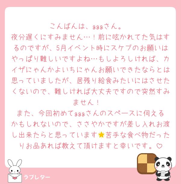 こんばんは、gggさん。
夜分遅くにすみません…！前に呟かれてた気はするのですが、5月イベント時にスケブのお願いはやっぱり難しいですよね…もしよろしければ、カイザにゃんかよいちにゃんお願いできたならとは思っていましたが、居残り給食みたいにはさせたくないので、難しければ大丈夫ですので突然すみません！
また、今回初めてgggさんのスペースに伺えるかもしれないので、ささやかですが差し入れお渡し出来たらと思っています🌟苦手な食べ物だったりお品あれば教えて頂けますと幸いです。