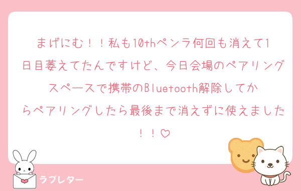 まげにむ！！私も10thペンラ何回も消えて1日目萎えてたんですけど、今日会場のペアリングスペースで携帯のBluetooth解除してからペアリングしたら最後まで消えずに使えました！！