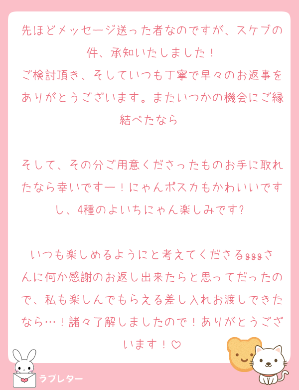 先ほどメッセージ送った者なのですが、スケブの件、承知いたしました！
ご検討頂き、そしていつも丁寧で早々のお返事をありがとうございます。またいつかの機会にご縁結べたなら☺️

そして、その分ご用意くださったものお手に取れたなら幸いですー！にゃんポスカもかわいいですし、4種のよいちにゃん楽しみです✨

いつも楽しめるようにと考えてくださるgggさんに何か感謝のお返し出来たらと思ってだったので、私も楽しんでもらえる差し入れお渡しできたなら…！諸々了解しましたので！ありがとうございます！