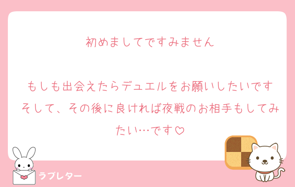 初めましてですみません

もしも出会えたらデュエルをお願いしたいです
そして、その後に良ければ夜戦のお相手もしてみたい…です