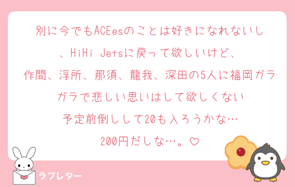 別に今でもACEesのことは好きになれないし、HiHi Jetsに戻って欲しいけど、
作間、浮所、那須、龍我、深田の5人に福岡ガラガラで悲しい思いはして欲しくない
予定前倒しして20も入ろうかな…
200円だしな…。